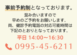 事前予約制となっております。混み合いますので早めのご予約をお願いします。尚、健診予約電話の対応可能時間は下記のとおりとなっております。平日14:00~16:30 電話0995-45-6211